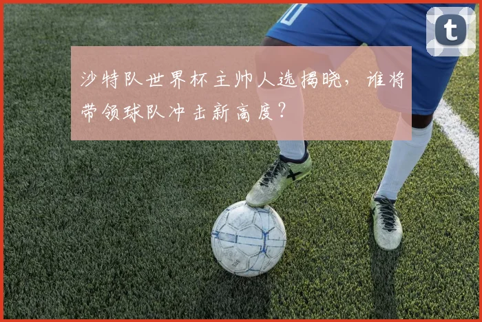 沙特队世界杯主帅人选揭晓，谁将带领球队冲击新高度？
