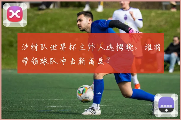 沙特队世界杯主帅人选揭晓，谁将带领球队冲击新高度？